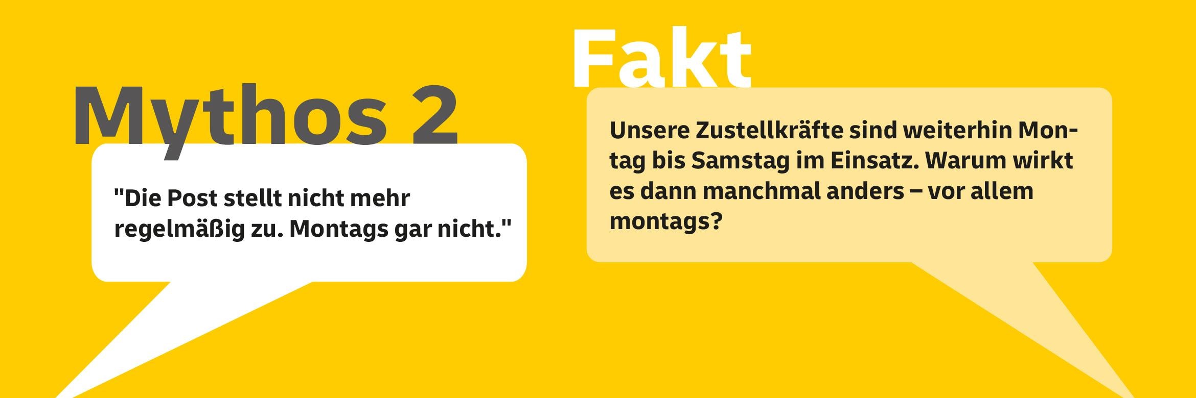 Mythos 2: "Die Post stellt nicht mehr regelmäßig zu. Montags gar nicht." Fakt: Unsere Zustellkräfte sind weiterhin Montags bis Samstag im Einsatz. Warum wirkt es dann manchmal anders - vor allem montags?